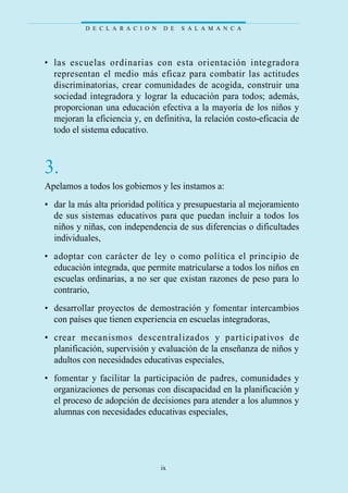 • las escuelas ordinarias con esta orientación integradora
representan el medio más eficaz para combatir las actitudes
discriminatorias, crear comunidades de acogida, construir una
sociedad integradora y lograr la educación para todos; además,
proporcionan una educación efectiva a la mayoría de los niños y
mejoran la eficiencia y, en definitiva, la relación costo-eficacia de
todo el sistema educativo.
3.
Apelamos a todos los gobiernos y les instamos a:
• dar la más alta prioridad política y presupuestaria al mejoramiento
de sus sistemas educativos para que puedan incluir a todos los
niños y niñas, con independencia de sus diferencias o dificultades
individuales,
• adoptar con carácter de ley o como política el principio de
educación integrada, que permite matricularse a todos los niños en
escuelas ordinarias, a no ser que existan razones de peso para lo
contrario,
• desarrollar proyectos de demostración y fomentar intercambios
con países que tienen experiencia en escuelas integradoras,
• crear mecanismos descentralizados y participativos de
planificación, supervisión y evaluación de la enseñanza de niños y
adultos con necesidades educativas especiales,
• fomentar y facilitar la participación de padres, comunidades y
organizaciones de personas con discapacidad en la planificación y
el proceso de adopción de decisiones para atender a los alumnos y
alumnas con necesidades educativas especiales,
D E C L A R A C I O N D E S A L A M A N C A
ix
 