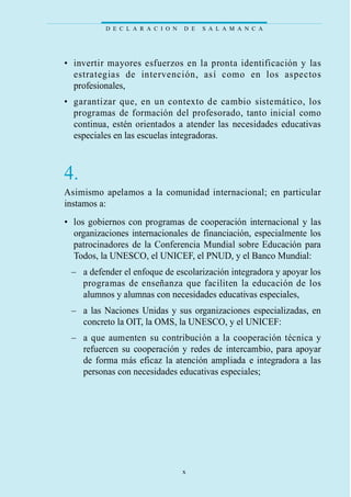• invertir mayores esfuerzos en la pronta identificación y las
estrategias de intervención, así como en los aspectos
profesionales,
• garantizar que, en un contexto de cambio sistemático, los
programas de formación del profesorado, tanto inicial como
continua, estén orientados a atender las necesidades educativas
especiales en las escuelas integradoras.
4.
Asimismo apelamos a la comunidad internacional; en particular
instamos a:
• los gobiernos con programas de cooperación internacional y las
organizaciones internacionales de financiación, especialmente los
patrocinadores de la Conferencia Mundial sobre Educación para
Todos, la UNESCO, el UNICEF, el PNUD, y el Banco Mundial:
– a defender el enfoque de escolarización integradora y apoyar los
programas de enseñanza que faciliten la educación de los
alumnos y alumnas con necesidades educativas especiales,
– a las Naciones Unidas y sus organizaciones especializadas, en
concreto la OIT, la OMS, la UNESCO, y el UNICEF:
– a que aumenten su contribución a la cooperación técnica y
refuercen su cooperación y redes de intercambio, para apoyar
de forma más eficaz la atención ampliada e integradora a las
personas con necesidades educativas especiales;
D E C L A R A C I O N D E S A L A M A N C A
x
 