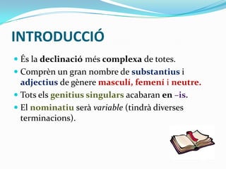 INTRODUCCIÓ
 És la declinació més complexa de totes.
 Comprèn un gran nombre de substantius i
adjectius de gènere masculí, femení i neutre.
 Tots els genitius singulars acabaran en –is.
 El nominatiu serà variable (tindrà diverses
terminacions).

 