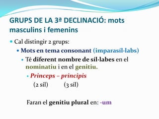GRUPS DE LA 3ª DECLINACIÓ: mots
masculins i femenins
 Cal distingir 2 grups:
 Mots en tema consonant (imparasíl·labs)


Té diferent nombre de síl·labes en el
nominatiu i en el genitiu.
 Princeps – principis
(2 síl)
(3 síl)
Faran el genitiu plural en: -um

 