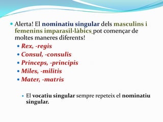  Alerta! El nominatiu singular dels masculins i
femenins imparasil·làbics pot començar de

moltes maneres diferents!
 Rex, -regis
 Consul, -consulis
 Princeps, -principis
 Miles, -militis
 Mater, -matris


El vocatiu singular sempre repeteix el nominatiu
singular.

 