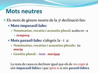 Mots neutres
 Els mots de gènere neutre de la 3ª declinació fan:
 Mots imparasíl·labs:


Nominatius, vocatiu i acusatiu plural: acaba en –a
 tempora

 Mots parasíl·labs: s’afegeix la –i a:




Nominatius, vocatius i acusatius plurals: ia:
maria
Genitiu plural: - ium: marium

La resta de casos es declinen igual que els de rex-regis si
són imparasil·làbics i que ignis-is si són parasil·làbics

 