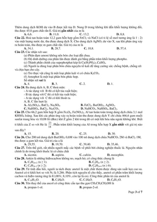 Page 3 of 7
Thêm dung dịch KOH dư vào B được kết tủa D. Nung D trong không khí đến khối lượng không đổi,
thu được 45,0 gam chất rắn E. Giá trị gần nhất của m là
A. 6,6. B. 11,0. C. 13,2. D. 8,8.
Câu 22. Hoà tan hoàn toàn 12,2 gam hỗn hợp gồm FeCl2 và NaCl (có tỉ lệ số mol tương ứng là 1 : 2)
vào một lượng nước dư, thu được dung dịch X. Cho dung dịch AgNO3 dư vào X, sau khi phản ứng xảy
ra hoàn toàn, thu được m gam chất rắn. Giá trị của m là
A. 34,1. B. 28,7. C. 10,8. D. 57,4.
Câu 23. Các nhận xét sau:
(a) Phân đạm amoni không nên bón cho loại đất chua.
(b) Độ dinh dưỡng của phân lân được đánh giá bằng phần trăm khối lượng photpho.
(c) Thành phần chính của supephotphat kép là Ca(H2PO4)2.CaSO4.
(d) Người ta dùng loại phân bón chứa nguyên tố kali để tăng cường sức chống bệnh, chống rét
và chịu hạn cho cây.
(e) Tro thực vật cũng là một loại phân kali vì có chứa K2CO3.
(f) Amophot là một loại phân bón phức hợp.
Số nhận xét sai là
A. 4. B. 3. C. 2. D. 1.
Câu 24. Ba dung dịch A, B, C thoả mãn:
- A tác dụng với B thì có kết tủa xuất hiện;
- B tác dụng với C thì có kết tủa xuất hiện;
- A tác dụng với C thì có khí thoát ra.
A, B, C lần lượt là:
A. Al2(SO4)3, BaCl2, Na2SO4. B. FeCl2, Ba(OH)2, AgNO3.
C. NaHSO4, BaCl2, Na2CO3. D. NaHCO3, NaHSO4, BaCl2.
Câu 25. Cho 66,2 gam hỗn hợp X gồm Fe3O4, Fe(NO3)2, Al tan hoàn toàn trong dung dịch chứa 3,1 mol
KHSO4 loãng. Sau khi các phản ứng xảy ra hoàn toàn thu được dung dịch Y chỉ chứa 466,6 gam muối
sunfat trung hòa và 10,08 lít (đktc) khí Z gồm 2 khí trong đó có một khí hóa nâu ngoài không khí. Biết
tỉ khối của Z so với He là
23
18
. Phần trăm khối lượng của Al trong hỗn hợp X gần nhất với giá trị nào
sau đây?
A. 15. B. 20. C. 25. D. 30.
Câu 26. Cho 200 ml dung dịch Ba(OH)2 0,6M vào 100 ml dung dịch chứa NaHCO3 2M và BaCl2 1M,
thu được a gam kết tủa. Giá trị của a là
A. 29,55. B. 19,70. C. 39,40. D. 35,46.
Câu 27. Trên thế giới, rất nhiều người mắc các bệnh về phổi bởi chứng nghiện thuốc lá. Nguyên nhân
chính là do trong khói thuốc lá có chứa chất
A. nicotin. B. aspirin. C. cafein. D. moocphin.
Câu 28. Ankin là những hiđrocacbon không no, mạch hở, có công thức chung là
A. CnH2n+2 (n ≥ 1). B. CnH2n (n ≥ 2).
C. CnH2n-2 (n ≥ 2). D. CnH2n-6 (n ≥ 6).
Câu 29. Từ tinh dầu hồi, người ta tách được anetol là một chất thơm được dùng sản xuất kẹo cao su.
Anetol có tỉ khối hơi so với N2 là 5,286. Phân tích nguyên tố cho thấy, anetol có phần trăm khối lượng
cacbon và hiđro tương ứng là 81,08%; 8,10%, còn lại là oxi. Công thức phân tử của anetol là
A. C10H12O. B. C5H6O. C. C3H8O. D. C6H12O.
Câu 30. Tên thay thế của ancol có công thức cấu tạo thu gọn CH3CH2CH2OH là
A. propan-1-ol. B. propan-2-ol.
 