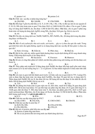 Page 4 of 7
C. pentan-1-ol. D. pentan-2-ol.
Câu 31. Chất nào sau đây có phản ứng tráng bạc?
A. CH3CHO. B. C2H5OH. C. CH3COOH. D. CH3NH2.
Câu 32. Hỗn hợp T gồm ba chất hữu cơ X, Y, Z (50 < MX < MY < MZ và đều tạo nên từ các nguyên tố
C, H, O). Đốt cháy hoàn toàn m gam T thu được H2O và 2,688 lít khí CO2 (đktc). Cho m gam T phản
ứng với dung dịch NaHCO3 dư, thu được 1,568 lít khí CO2 (đktc). Mặt khác, cho m gam T phản ứng
hoàn toàn với lượng dư dung dịch AgNO3 trong NH3, thu được 10,8 gam Ag. Giá trị của m là
A. 4,6. B. 4,8. C. 5,2. D. 4,4.
Câu 33. Cho dãy các dung dịch sau: NaOH, NaHCO3, HCl, NaNO3, Br2. Số dung dịch trong dãy phản
ứng được với Phenol là
A. 2. B. 3. C. 4. D. 1.
Câu 34. Một số axit cacboxylic như axit oxalic, axit tactric… gây ra vị chua cho quả sấu xanh. Trong
quá trình làm món sấu ngâm đường, người ta sử dụng dung dịch nào sau đây để làm giảm vị chua của
quả sấu?
A. Nước vôi trong. B. Giấm ăn. C. Phèn chua. D. Muối ăn.
Câu 35. Khi bị ốm, mất sức, nhiều người bệnh thường được truyền dịch đường để bổ sung nhanh năng
lượng. Chất trong dịch truyền có tác dụng trên là
A. Glucozơ. B. Saccarozơ. C. Fructozơ. D. Mantozơ.
Câu 36. Số este có công thức phân tử C4H8O2 mà khi thủy phân trong môi trường axit thì thu được axit
fomic là
A. 1. B. 2. C. 3. D. 4.
Câu 37. Thủy phân một triglixerit X bằng dung dịch NaOH, thu được hỗn hợp muối gồm natri oleat,
natri stearat (có tỉ lệ mol tương ứng là 1 : 2) và glixerol. Có bao nhiêu triglixerit X thỏa mãn tính chất
trên?
A. 2. B. 1. C. 3. D. 4.
Câu 38. Lên men m gam tinh bột thành ancol etylic với hiệu suất của cả quá trình là 75%. Lượng CO2
sinh ra được hấp thụ hoàn toàn vào dung dịch Ca(OH)2, thu được 50 gam kết tủa và dung dịch X.
Thêm dung dịch NaOH 1M vào X, thu được kết tủa. Để lượng kết tủa thu được là lớn nhất thì cần tối
thiểu 100 ml dung dịch NaOH. Giá trị của m là
A. 72,0. B. 90,0. C. 64,8. D. 75,6.
Câu 39. Xà phòng hoá hoàn toàn m gam một este no, đơn chức, mạch hở E bằng 26 gam dung dịch
MOH 28% (M là kim loại kiềm). Cô cạn hỗn hợp sau phản ứng thu được 24,72 gam chất lỏng X và
10,08 gam chất rắn khan Y. Đốt cháy hoàn toàn Y, thu được sản phẩm gồm CO2, H2O và 8,97 gam
muối cacbonat khan. Mặt khác, cho X tác dụng với Na dư, thu được 12,768 lít khí H2 (đktc). Phần trăm
khối lượng muối trong Y có giá trị gần nhất với
A. 67,5. B. 85,0. C. 80,0. D. 97,5.
Câu 40: Chất nào sau đây trùng hợp tạo PVC?
A. CH2=CHCl. B. CH2=CH2. C. CHCl=CHCl. D. CH≡CH.
Câu 41. Chất nào sau đây là amin bậc 2?
A. H2N-CH2-NH2. B. (CH3)2CH-NH2.
C. CH3-NH-CH3. D. (CH3)3N.
Câu 42. Khi nói về protein, phát biểu nào sau đây sai?
A. Protein có phản ứng màu biure.
B. Tất cả các protein đều tan trong nước tạo thành dung dịch keo.
 