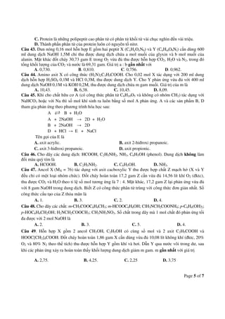 Page 5 of 7
C. Protein là những polipeptit cao phân tử có phân tử khối từ vài chục nghìn đến vài triệu.
D. Thành phần phân tử của protein luôn có nguyên tố nitơ.
Câu 43. Đun nóng 0,16 mol hỗn hợp E gồm hai peptit X (CxHyOzN6) và Y (CnHmO6Nt) cần dùng 600
ml dung dịch NaOH 1,5M chỉ thu được dung dịch chứa a mol muối của glyxin và b mol muối của
alanin. Mặt khác đốt cháy 30,73 gam E trong O2 vừa đủ thu được hỗn hợp CO2, H2O và N2, trong đó
tổng khối lượng của CO2 và nước là 69,31 gam. Giá trị a : b gần nhất với
A. 0,730. B. 0,810. C. 0,756. D. 0,962.
Câu 44. Amino axit X có công thức (H2N)2C3H5COOH. Cho 0,02 mol X tác dụng với 200 ml dung
dịch hỗn hợp H2SO4 0,1M và HCl 0,3M, thu được dung dịch Y. Cho Y phản ứng vừa đủ với 400 ml
dung dịch NaOH 0,1M và KOH 0,2M, thu được dung dịch chứa m gam muối. Giá trị của m là
A. 10,43. B. 6,38. C. 10,45. D. 8,09.
Câu 45. Khi cho chất hữu cơ A (có công thức phân tử C6H10O5 và không có nhóm CH2) tác dụng với
NaHCO3 hoặc với Na thì số mol khí sinh ra luôn bằng số mol A phản ứng. A và các sản phẩm B, D
tham gia phản ứng theo phương trình hóa học sau:
A B + H2O
A + 2NaOH → 2D + H2O
B + 2NaOH → 2D
D + HCl → E + NaCl
Tên gọi của E là
A. axit acrylic. B. axit 2-hiđroxi propanoic.
C. axit 3-hiđroxi propanoic. D. axit propionic.
Câu 46. Cho dãy các dung dịch: HCOOH, C2H5NH2, NH3, C6H5OH (phenol). Dung dịch không làm
đổi màu quỳ tím là
A. HCOOH. B. C2H5NH2. C. C6H5OH. D. NH3.
Câu 47. Ancol X (MX = 76) tác dụng với axit cacboxylic Y thu được hợp chất Z mạch hở (X và Y
đều chỉ có một loại nhóm chức). Đốt cháy hoàn toàn 17,2 gam Z cần vừa đủ 14,56 lít khí O2 (đktc),
thu được CO2 và H2O theo tỉ lệ số mol tương ứng là 7 : 4. Mặt khác, 17,2 gam Z lại phản ứng vừa đủ
với 8 gam NaOH trong dung dịch. Biết Z có công thức phân tử trùng với công thức đơn giản nhất. Số
công thức cấu tạo của Z thỏa mãn là
A. 1. B. 3. C. 2. D. 4.
Câu 48. Cho dãy các chất: m-CH3COOC6H4CH3; m-HCOOC6H4OH; ClH3NCH2COONH4; p-C6H4(OH)2;
p-HOC6H4CH2OH; H2NCH2COOCH3; CH3NH3NO3. Số chất trong dãy mà 1 mol chất đó phản ứng tối
đa được với 2 mol NaOH là
A. 2. B. 3. C. 5. D. 4.
Câu 49. Hỗn hợp X gồm 2 ancol CH3OH, C2H5OH có cùng số mol và 2 axit C2H5COOH và
HOOC[CH2]4COOH. Đốt cháy hoàn toàn 1,86 gam X cần dùng vừa đủ 10,08 lít không khí (đktc, 20%
O2 và 80% N2 theo thể tích) thu được hỗn hợp Y gồm khí và hơi. Dẫn Y qua nước vôi trong dư, sau
khi các phản ứng xảy ra hoàn toàn thấy khối lượng dung dịch giảm m gam. m gần nhất với giá trị
A. 2,75. B. 4,25. C. 2,25 D. 3,75
 