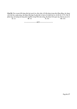 Page 6 of 7
Câu 50. Cho m gam hỗn hợp gồm hai ancol no, đơn chức, kế tiếp nhau trong dãy đồng đẳng, tác dụng
với CuO dư, nung nóng, thu được hỗn hợp X gồm khí và hơi có tỉ khối hơi so với H2 là 13,75. Cho X
phản ứng với lượng dư dung dịch AgNO3 trong NH3 đun nóng, thu được 64,8 gam Ag. Giá trị của m là
A. 3,2. B. 7,8. C. 4,6. D. 11,0.
-------------------------HẾT--------------------------
 