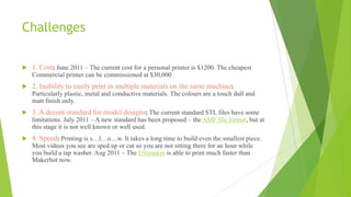 Challenges
 1. Cost: June 2011 – The current cost for a personal printer is $1200. The cheapest
Commercial printer can be commissioned at $30,000
 2. Inability to easily print in multiple materials on the same machine:
Particularly plastic, metal and conductive materials. The colours are a touch dull and
matt finish only.
 3. A decent standard for model designs: The current standard STL files have some
limitations. July 2011 – A new standard has been proposed – the AMF file format, but at
this stage it is not well known or well used.
 4. Speed: Printing is s…l…o…w. It takes a long time to build even the smallest piece.
Most videos you see are sped up or cut so you are not sitting there for an hour while
you build a tap washer. Aug 2011 – The Ultimaker is able to print much faster than
Makerbot now.
 