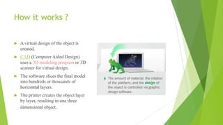How it works ?
 A virtual design of the object is
created.
 CAD (Computer Aided Design)
uses a 3D modeling program or 3D
scanner for virtual design.
 The software slices the final model
into hundreds or thousands of
horizontal layers.
 The printer creates the object layer
by layer, resulting in one three
dimensional object.
 