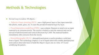 Methods & Technologies
 Several ways to realize 3D objects –
 Selective laser sintering (SLS) : uses a high power laser to fuse input materials
like plastic, metal, glass, etc. It scans the powdered material layer by layer.
 Fused deposition modelling (FDS) : uses a plastic filament or metal wire as input
material to an extrusion nozzle. The nozzle is heated to melt the material and can be
moved in both horizontal and vertical directions by CAM. The material hardens
immediately after extrusion from the nozzle.
 Stereolithography (SLA) : photopolymerization is used to produce a solid part
from a liquid. This technology employs a vat of liquid ultraviolet curable photopolymer
resin and an ultraviolet laser to build the object’s layers one at a time. UV Laser
solidifying the pattern.
 