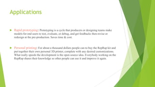 Applications
 Rapid prototyping: Prototyping is a cycle that producers or designing teams make
models for end users to test, evaluate, or debug, and get feedbacks then revise or
redesign at the pre-production. Saves time & cost.
 Personal printing: For about a thousand dollars people can to buy the RepRap kit and
put together their own personal 3D printer, complete with any desired customizations.
What really speeds the development is the open source idea. Everybody working on the
RepRap shares their knowledge so other people can use it and improve it again.
 