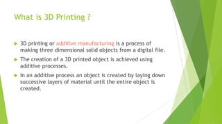 What is 3D Printing ?
 3D printing or additive manufacturing is a process of
making three dimensional solid objects from a digital file.
 The creation of a 3D printed object is achieved using
additive processes.
 In an additive process an object is created by laying down
successive layers of material until the entire object is
created.
 