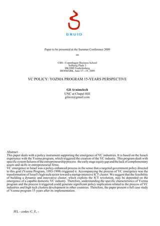 Paper to be presented at the Summer Conference 2009
on
CBS - Copenhagen Business School
Solbjerg Plads 3
DK2000 Frederiksberg
DENMARK, June 17 - 19, 2009

VC POLICY: YOZMA PROGRAM 15-YEARS PERSPECTIVE
Gil Avnimelech
UNC at Chapel Hill
gilavn@gmail.com

Abstract:
This paper deals with a policy instrument supporting the emergence of VC industries. It is based on the Israeli
experience with the Yozma program, which triggered the creation of the VC industry. This program dealt with
specific system failures of the entrepreneurship process the early stage equity gap and the lack of complementary
assets and skills in entrepreneurial firms.
VC emergence in Israel was a policy-enhanced process in the sense that a targeted government policy directed
to this goal (Yozma Program, 1993-1998) triggered it. Accompanying the process of VC emergence was the
transformation of Israel's high tech sector toward a startup-intensive ICT cluster. We suggest that the feasibility
of building a dynamic and innovative cluster, which exploits the ICT revolution, may be depended on the
emergence of a capable domestic VC industry. Therefore, understanding the specific characteristics of Yozma
program and the process it triggered could generate significant policy implication related to the process of VC
industries and high tech clusters development in other countries. Therefore, the paper present a full case study
of Yozma program 15 years after its implementation.

JEL - codes: C, E, -

 