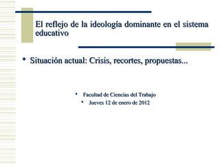 El reflejo de la ideología dominante en el sistema
    educativo


 Situación actual: Crisis, recortes, propuestas...


                 Facultad de Ciencias del Trabajo
                   Jueves 12 de enero de 2012
 