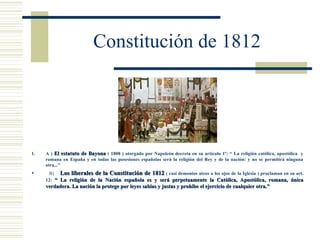 Constitución de 1812




1.   A ) El estatuto de Bayona ( 1808 ) otorgado por Napoleón decreta en su artículo 1º: “ La religión católica, apostólica y
     romana en España y en todas las posesiones españolas será la religión del Rey y de la nación: y no se permitirá ninguna
     otra...”
     B) Los liberales de la Constitución de 1812 ( casi demonios ateos a los ojos de la Iglesia ) proclaman en su art.
     12: “ La religión de la Nación española es y será perpetuamente la Católica, Apostólica, romana, única
     verdadera. La nación la protege por leyes sabias y justas y prohíbe el ejercicio de cualquier otra.”
 