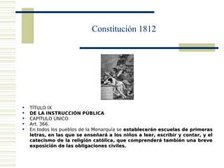 Constitución 1812




   TÍTULO IX
   DE LA INSTRUCCIÓN PÚBLICA
   CAPÍTULO ÚNICO
   Art. 366.
   En todos los pueblos de la Monarquía se establecerán escuelas de primeras
    letras, en las que se enseñará a los niños a leer, escribir y contar, y el
    catecismo de la religión católica, que comprenderá también una breve
    exposición de las obligaciones civiles.
 