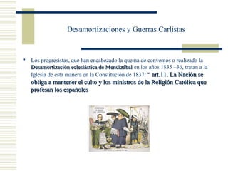 Desamortizaciones y Guerras Carlistas


 Los progresistas, que han encabezado la quema de conventos o realizado la
  Desamortización eclesiástica de Mendizábal en los años 1835 –36, tratan a la
  Iglesia de esta manera en la Constitución de 1837: “ art.11. La Nación se
   obliga a mantener el culto y los ministros de la Religión Católica que
   profesan los españoles
 