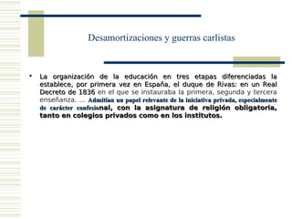 Desamortizaciones y guerras carlistas


   La organización de la educación en tres etapas diferenciadas la
    establece, por primera vez en España, el duque de Rivas: en un Real
    Decreto de 1836 en el que se instauraba la primera, segunda y tercera
    enseñanza. ... Admitían un papel relevante de la iniciativa privada, especialmente
    de carácter confesional, con la asignatura de religión obligatoria,
    tanto en colegios privados como en los institutos.
 