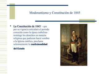 Moderantismo y Constitución de 1845


 La Constitución de 1845 - que
   por su vigencia articulará el periodo
   conocido como la época isabelina-
   restringe los derechos en materia
   religiosa que pudieran hacer sombra
   a la Iglesia católica, proclama
   solemnemente la confesionalidad
   del Estado
 