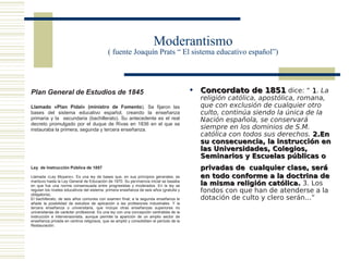 Moderantismo
                                             ( fuente Joaquín Prats “ El sistema educativo español”)




Plan General de Estudios de 1845                                                           Concordato de 1851 dice: “ 1. La
                                                                                            religión católica, apostólica, romana,
Llamado «Plan Pidal» (ministro de Fomento). Se fijaron las                                  que con exclusión de cualquier otro
bases del sistema educativo español, creando la enseñanza                                   culto, continúa siendo la única de la
primaria y la secundaria (bachillerato). Su antecedente es el real                          Nación española, se conservará
decreto promulgado por el duque de Rivas en 1836 en el que se
instauraba la primera, segunda y tercera enseñanza.                                         siempre en los dominios de S.M.
                                                                                            católica con todos sus derechos. 2.En
                                                                                            su consecuencia, la instrucción en
                                                                                            las Universidades, Colegios,
                                                                                            Seminarios y Escuelas públicas o
Ley de Instrucción Pública de 1857                                                          privadas de cualquier clase, será
Llamada «Ley Moyano». Es una ley de bases que, en sus principios generales, se              en todo conforme a la doctrina de
mantuvo hasta la Ley General de Educación de 1970. Su pervivencia inicial se basaba
en que fue una norma consensuada entre progresistas y moderados. En la ley se               la misma religión católica. 3. Los
regulan los niveles educativos del sistema: primera enseñanza de seis años (gratuita y
obligatoria).
                                                                                            fondos con que han de atenderse a la
El bachillerato, de seis años comunes con examen final; a la segunda enseñanza le           dotación de culto y clero serán...”
añade la posibilidad de estudios de aplicación a las profesiones industriales. Y la
tercera enseñanza o universitaria, que incluye otras enseñanzas superiores no
universitarias de carácter profesional. Es una ley con una concepción centralista de la
instrucción e intervensionista, aunque permite la aparición de un amplio sector de
enseñanza privada en centros religiosos, que se amplió y consolidóen el período de la
Restauración.
 