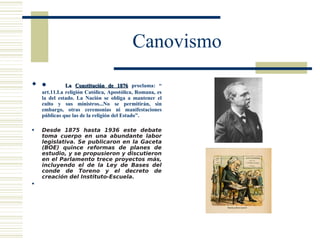 Canovismo

 •           La Constitución de 1876 proclama: “
    art.11.La religión Católica, Apostólica, Romana, es
    la del estado. La Nación se obliga a mantener el
    culto y sus ministros...No se permitirán, sin
    embargo, otras ceremonias ni manifestaciones
    públicas que las de la religión del Estado”.

   Desde 1875 hasta 1936 este debate
    toma cuerpo en una abundante labor
    legislativa. Se publicaron en la Gaceta
    (BOE) quince reformas de planes de
    estudio, y se propusieron y discutieron
    en el Parlamento trece proyectos más,
    incluyendo el de la Ley de Bases del
    conde de Toreno y el decreto de
    creación del Instituto-Escuela.
    
 