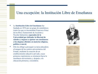 Una excepción: la Institución Libre de Enseñanza


   La Institución Libre de Enseñanza fue
    fundada en 1876 por un grupo de catedráticos
    (entre los que se encontraban Francisco Giner
    de los Ríos, Gumersindo de Azcárate y
    Nicolás Salmerón), separados de la
    Universidad por defender la libertad de
    cátedra y negarse a ajustar sus enseñanzas
    a los dogmas oficiales en materia religiosa,
    política o moral.
   Ello los obligó a proseguir su tarea educadora
    al margen de los centros universitarios del
    Estado, mediante la creación de un
    establecimiento educativo privado, cuyas
    primeras experiencias se orientaron hacia la
    enseñanza universitaria y, después, a la
    educación primaria y secundaria.
 