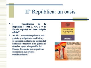 IIª República: un oasis
 •          Constitución        de     la
  República ( 1931 ). Art. 3 “ El
  Estado español no tiene religión
  oficial”
 Art.48: La enseñanza primaria será
  gratuita y obligatoria...será laica y
  se inspirará en ideales de solidaridad
  humana.Se reconoce a las Iglesias el
  derecho, sujeto a inspección del
  Estado, de enseñar sus respectivas
  doctrinas en sus propios
  establecimientos”
 