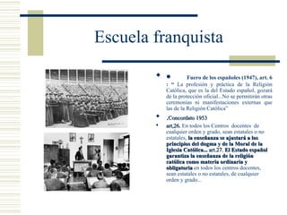 Escuela franquista

         •           Fuero de los españoles (1947), art. 6
            : “ La profesión y práctica de la Religión
            Católica, que es la del Estado español, gozará
            de la protección oficial...No se permitirán otras
            ceremonias ni manifestaciones externas que
            las de la Religión Católica”
         .Concordato 1953
           art,26. En todos los Centros docentes de
            cualquier orden y grado, sean estatales o no
            estatales, la enseñanza se ajustará a los
            principios del dogma y de la Moral de la
            Iglesia Católica... art.27. El Estado español
            garantiza la enseñanza de la religión
            católica como materia ordinaria y
            obligatoria en todos los centros docentes,
            sean estatales o no estatales, de cualquier
            orden y grado...
 