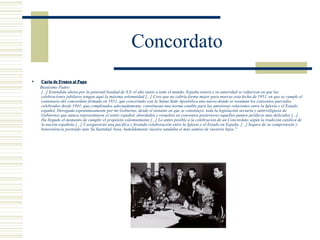 Concordato
   Carta de Franco al Papa
    Beatísimo Padre:
    [...] Extendida ahora por la paternal bondad de S.S. el año santo a todo el mundo, España entera y su autoridad se refuerzan en que las
    celebraciones jubilares tengan aquí la máxima solemnidad [...] Creo que no cabría forma mejor para marcar esta fecha de 1951, en que se cumple el
    centenario del concordato firmado en 1851, que concertado con la Santa Sede Apostólica uno nuevo donde se resuman los convenios parciales
    celebrados desde 1941, que,completados adecuadamente, constituyan una norma estable para las amistosas relaciones entre la Iglesia y el Estado
    español. Derogada espontáneamente por mi Gobierno, desde el instante en que se constituyó, toda la legislación sectaria y antirreligiosa de
    Gobiernos que nunca representaron el sentir español, abordados y resueltos en convenios posteriores aquellos puntos jurídicos más delicados [...]
    Ha llegado el momento de cumplir el propósito solemnemente [...] Lo antes posible a la celebración de un Concordato según la tradición católica de
    la nación española [...] Y asegurarán una pacífica y fecunda colaboración entre la Iglesia y el Estado en España. [...] Seguro de su comprensión y
    benevolencia postrado ante Su Santidad, besa, humildemente vuestra sandalia el más sumiso de vuestros hijos."
 