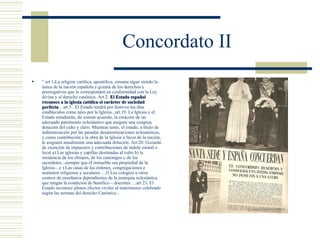 Concordato II
   “ art 1.La religión católica, apostólica, romana sigue siendo la
    única de la nación española y gozará de los derechos y
    prerrogativas que le corresponden en conformidad con la Ley
    divina y el derecho canónica. Art 2. El Estado español
    reconoce a la iglesia católica el carácter de sociedad
    perfecta... art.5 . El Estado tendrá por festivos los días
    perfecta
    establecidos como tales por la Iglesia...art.19. La Iglesia y el
    Estado estudiarán, de común acuerdo, la creación de un
    adecuado patrimonio eclesiástico que asegure una congrua
    dotación del culto y clero. Mientras tanto, el estado, a título de
    indemnización por las pasadas desamortizaciones eclesiásticas,
    y como contribución a la obra de la Iglesia a favor de la nación,
    le asignará anualmente una adecuada dotación. Art.20. Gozarán
    de exención de impuestos y contribuciones de índole estatal o
    local a) Las iglesias y capillas destinadas al culto b) la
    residencia de los obispos, de los canónigos y de los
    sacerdotes...siempre que el inmueble sea propiedad de la
    Iglesia... e ) Las casas de las órdenes, congregaciones e
    institutos religiosos y seculares ....f) Los colegios u otros
    centros de enseñanza dependientes de la jerarquía eclesiástica
    que tengan la condición de benéfico – docentes. ...art 23. El
    Estado reconoce plenos efectos civiles al matrimonio celebrado
    según las normas del derecho Canónico...
 