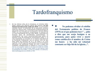 Tardofranquismo
    En los últimos años de la dictadura, el ministro Villar
                                                                             •

    Palasí realizó una reforma radical del sistema: la Ley
    General de Educación (LGE) de 1970. Los principales                               No podemos olvidar el colofón
    cambios fueron: la extensión de la educación primaria
    hasta los catorce años, sustituyendo la denominación de                   del Testamento político de Franco
    educación primaria por la de Educación General Básica
    (EGB) con una orientación comprensiva; la creación de                     (1975) en el que podemos leer:” ... pido
    un único bachillerato de tres años (BUP), unificando los
    diversos tipos de bachilleratos preexistentes; la                         a dios que me acoja benigno a su
    reordenación del curso preuniversitario,que ahora se
    llamaría Curso de Orientación Universitaria (COU); y, lo                  presencia, pues quise vivir y morir
    más importante, la inclusión en el sistema educativo de
    la Formación Profesional, con un primer ciclo de dos                      como católico.En el nombre de Cristo
    años (para los alumnos de 15 y 16 años) y un ciclo
    superior. La LGE suprimió, por primera vez en el sistema
                                                                              me honro y ha sido mi voluntad
    educativo, los exámenes finales de ciclo o etapa (las
    reválidas), estableciendo un sistema de evaluación continua.
                                                                              constante ser hijo fiel de la Iglesia...”.
    Esta ley, con pequeños cambios en los planes de estudio de la EGB,
    tuvo una larga vida, ya que ha estado vigente, en unos aspectos, hasta
    la promulgación de la LODE y, en otros, los referidos a la ordenación,
    hasta la promulgación de la LOGSE en 1990.
 