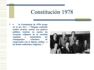 Constitución 1978
   •     la Constitución de 1978 recoge
    en su art. 16.3 . “ Ninguna confesión
    tendrá carácter estatal. Los poderes
    públicos tendrán en cuenta las
    creencias religiosas de la sociedad
    española      y    mantendrán        las
    consiguientes       relaciones        de
    cooperación con la Iglesia católica y
    las demás confesiones religiosas...”
 