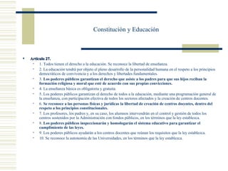 Constitución y Educación



   Artículo 27.
        1. Todos tienen el derecho a la educación. Se reconoce la libertad de enseñanza.
        2. La educación tendrá por objeto el pleno desarrollo de la personalidad humana en el respeto a los principios
         democráticos de convivencia y a los derechos y libertades fundamentales.
        3. Los poderes públicos garantizan el derecho que asiste a los padres para que sus hijos reciban la
         formación religiosa y moral que esté de acuerdo con sus propias convicciones.
        4. La enseñanza básica es obligatoria y gratuita.
        5. Los poderes públicos garantizan el derecho de todos a la educación, mediante una programación general de
         la enseñanza, con participación efectiva de todos los sectores afectados y la creación de centros docentes.
        6. Se reconoce a las personas físicas y jurídicas la libertad de creación de centros docentes, dentro del
         respeto a los principios constitucionales.
        7. Los profesores, los padres y, en su caso, los alumnos intervendrán en el control y gestión de todos los
         centros sostenidos por la Administración con fondos públicos, en los términos que la ley establezca.
        8. Los poderes públicos inspeccionarán y homologarán el sistema educativo para garantizar el
         cumplimiento de las leyes.
        9. Los poderes públicos ayudarán a los centros docentes que reúnan los requisitos que la ley establezca.
        10. Se reconoce la autonomía de las Universidades, en los términos que la ley establezca.
 