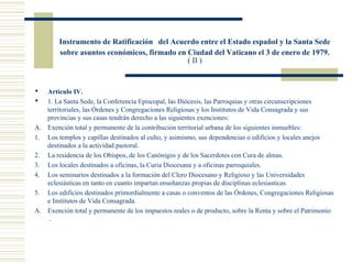 Instrumento de Ratificación del Acuerdo entre el Estado español y la Santa Sede
        sobre asuntos económicos, firmado en Ciudad del Vaticano el 3 de enero de 1979.
                                             ( II )


  Artículo IV.
  1. La Santa Sede, la Conferencia Episcopal, las Diócesis, las Parroquias y otras circunscripciones
   territoriales, las Órdenes y Congregaciones Religiosas y los Institutos de Vida Consagrada y sus
   provincias y sus casas tendrán derecho a las siguientes exenciones:
A. Exención total y permanente de la contribución territorial urbana de los siguientes inmuebles:
1. Los templos y capillas destinados al culto, y asimismo, sus dependencias o edificios y locales anejos
   destinados a la actividad pastoral.
2. La residencia de los Obispos, de los Canónigos y de los Sacerdotes con Cura de almas.
3. Los locales destinados a oficinas, la Curia Diocesana y a oficinas parroquiales.
4. Los seminarios destinados a la formación del Clero Diocesano y Religioso y las Universidades
   eclesiásticas en tanto en cuanto impartan enseñanzas propias de disciplinas eclesiasticas.
5. Los edificios destinados primordialmente a casas o conventos de las Órdenes, Congregaciones Religiosas
   e Institutos de Vida Consagrada.
A. Exención total y permanente de los impuestos reales o de producto, sobre la Renta y sobre el Patrimonio
    .
 