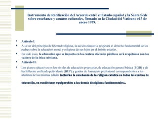 Instrumento de Ratificación del Acuerdo entre el Estado español y la Santa Sede
        sobre enseñanza y asuntos culturales, firmado en la Ciudad del Vaticano el 3 de
                                         enero 1979.




   Artículo I.
   A la luz del principio de libertad religiosa, la acción educativa respetará el derecho fundamental de los
    padres sobre la educación moral y religiosa de sus hijos en el ámbito escolar.
   En todo caso, la educación que se imparta en los centros docentes públicos será respetuosa con los
    valores de la ética cristiana.
   Artículo II.
   Los planes educativos en los niveles de educación preescolar, de educación general básica (EGB) y de
    bachillerato unificado polivalente (BUP) y grados de formación profesional correspondientes a los
    alumnos de las mismas edades incluirán la enseñanza de la religión católica en todos los centros de

    educación, en condiciones equiparables a las demás disciplinas fundamentales        .
 