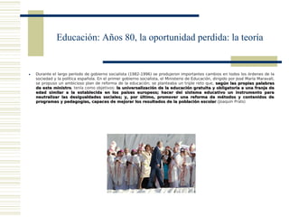 Educación: Años 80, la oportunidad perdida: la teoría


   Durante el largo período de gobierno socialista (1982-1996) se produjeron importantes cambios en todos los órdenes de la
    sociedad y la política española. En el primer gobierno socialista, el Ministerio de Educación, dirigido por José María Maravall,
    se propuso un ambicioso plan de reforma de la educación; se planteaba un triple reto que, según las propias palabras
    de este ministro, tenía como objetivos: la universalización de la educación gratuita y obligatoria a una franja de
             ministro
    edad similar a la establecida en los países europeos; hacer del sistema educativo un instrumento para
    neutralizar las desigualdades sociales; y, por último, promover una reforma de métodos y contenidos de
    programas y pedagogías, capaces de mejorar los resultados de la población escolar.(Joaquín Prats)
                                                                                            escolar
 