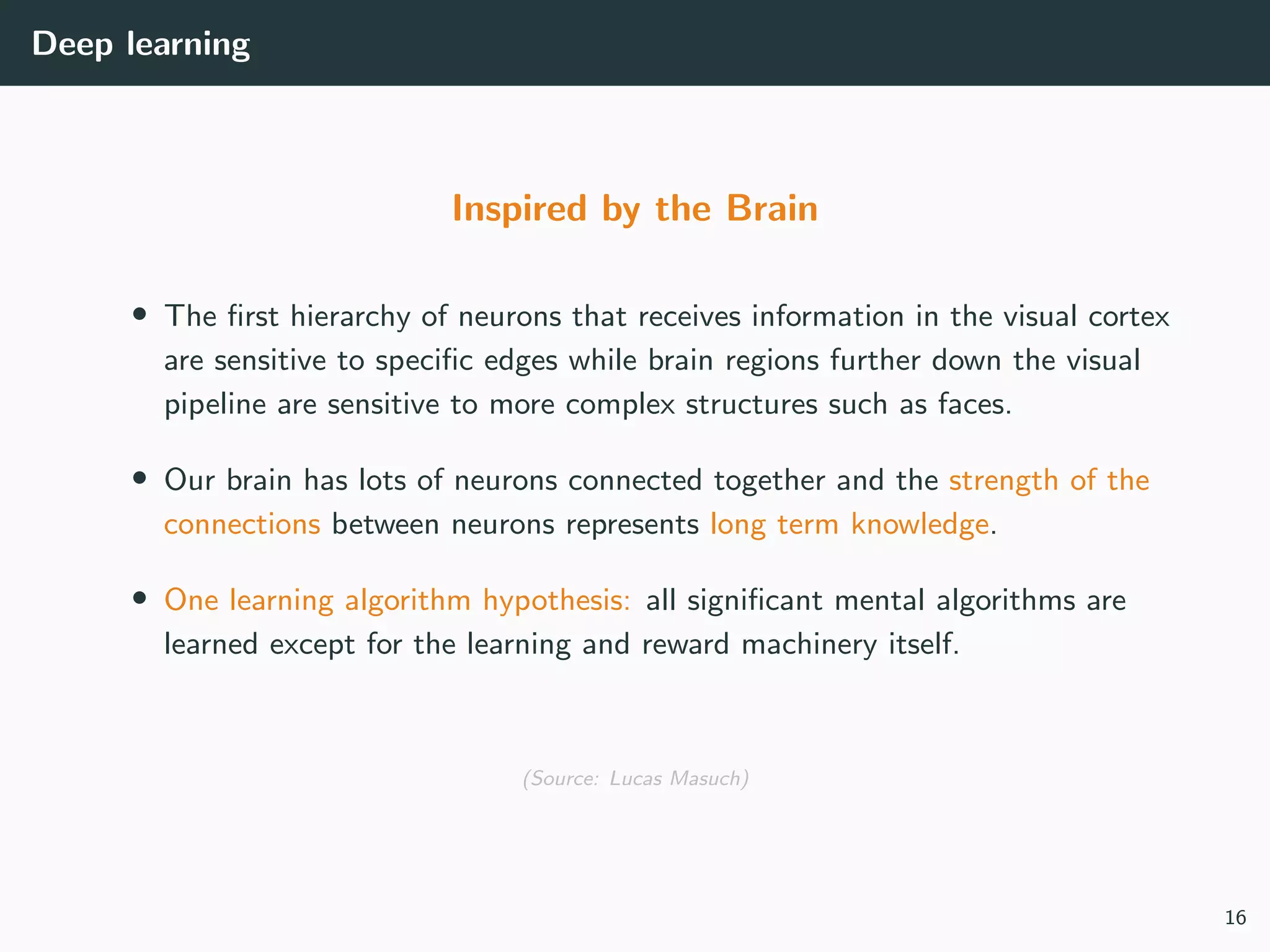 Deep learning
Inspired by the Brain
• The ﬁrst hierarchy of neurons that receives information in the visual cortex
are sensitive to speciﬁc edges while brain regions further down the visual
pipeline are sensitive to more complex structures such as faces.
• Our brain has lots of neurons connected together and the strength of the
connections between neurons represents long term knowledge.
• One learning algorithm hypothesis: all signiﬁcant mental algorithms are
learned except for the learning and reward machinery itself.
(Source: Lucas Masuch)
16
 
