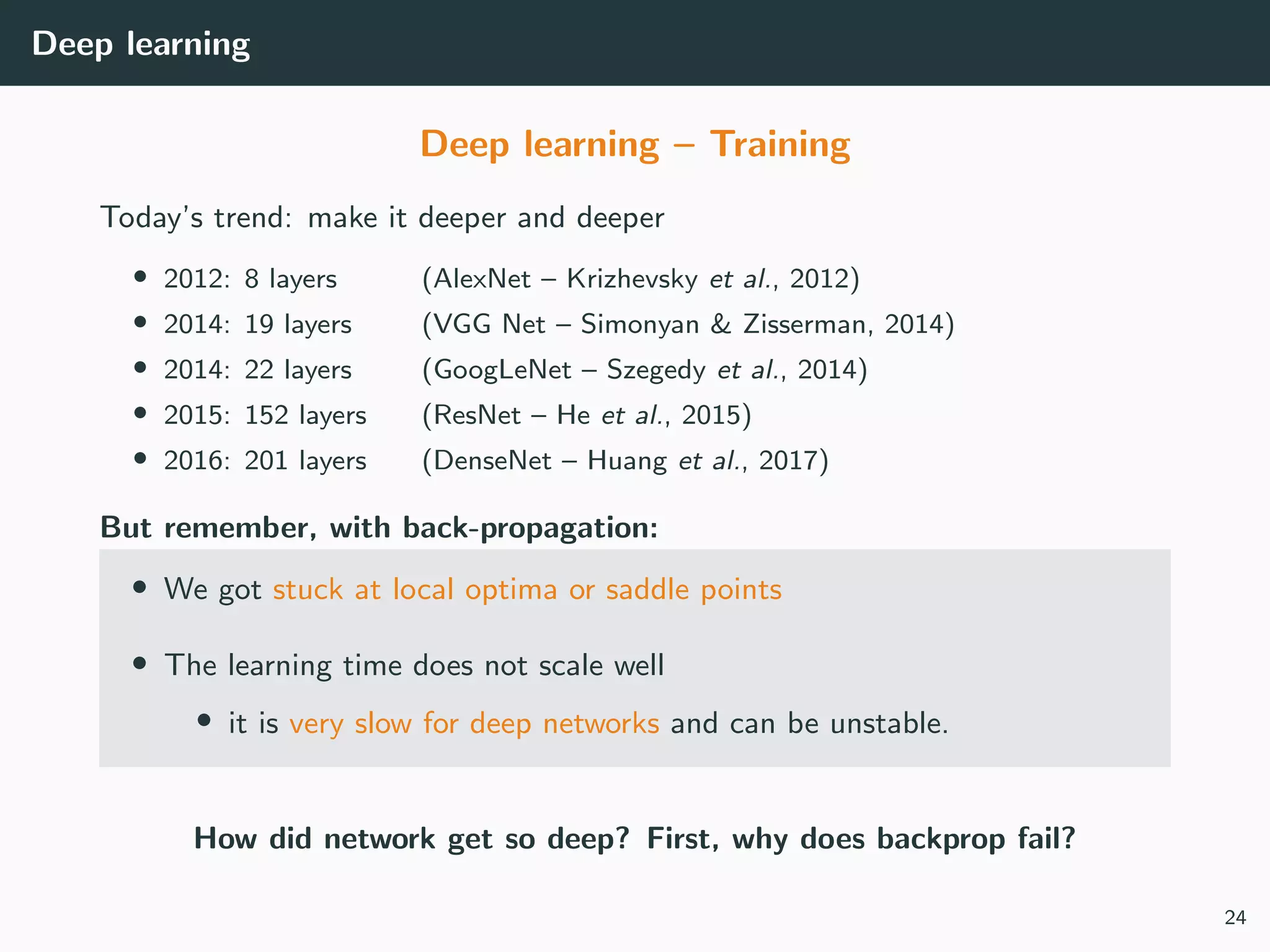 Deep learning
Deep learning – Training
Today’s trend: make it deeper and deeper
• 2012: 8 layers (AlexNet – Krizhevsky et al., 2012)
• 2014: 19 layers (VGG Net – Simonyan & Zisserman, 2014)
• 2014: 22 layers (GoogLeNet – Szegedy et al., 2014)
• 2015: 152 layers (ResNet – He et al., 2015)
• 2016: 201 layers (DenseNet – Huang et al., 2017)
But remember, with back-propagation:
• We got stuck at local optima or saddle points
• The learning time does not scale well
• it is very slow for deep networks and can be unstable.
How did network get so deep? First, why does backprop fail?
24
 