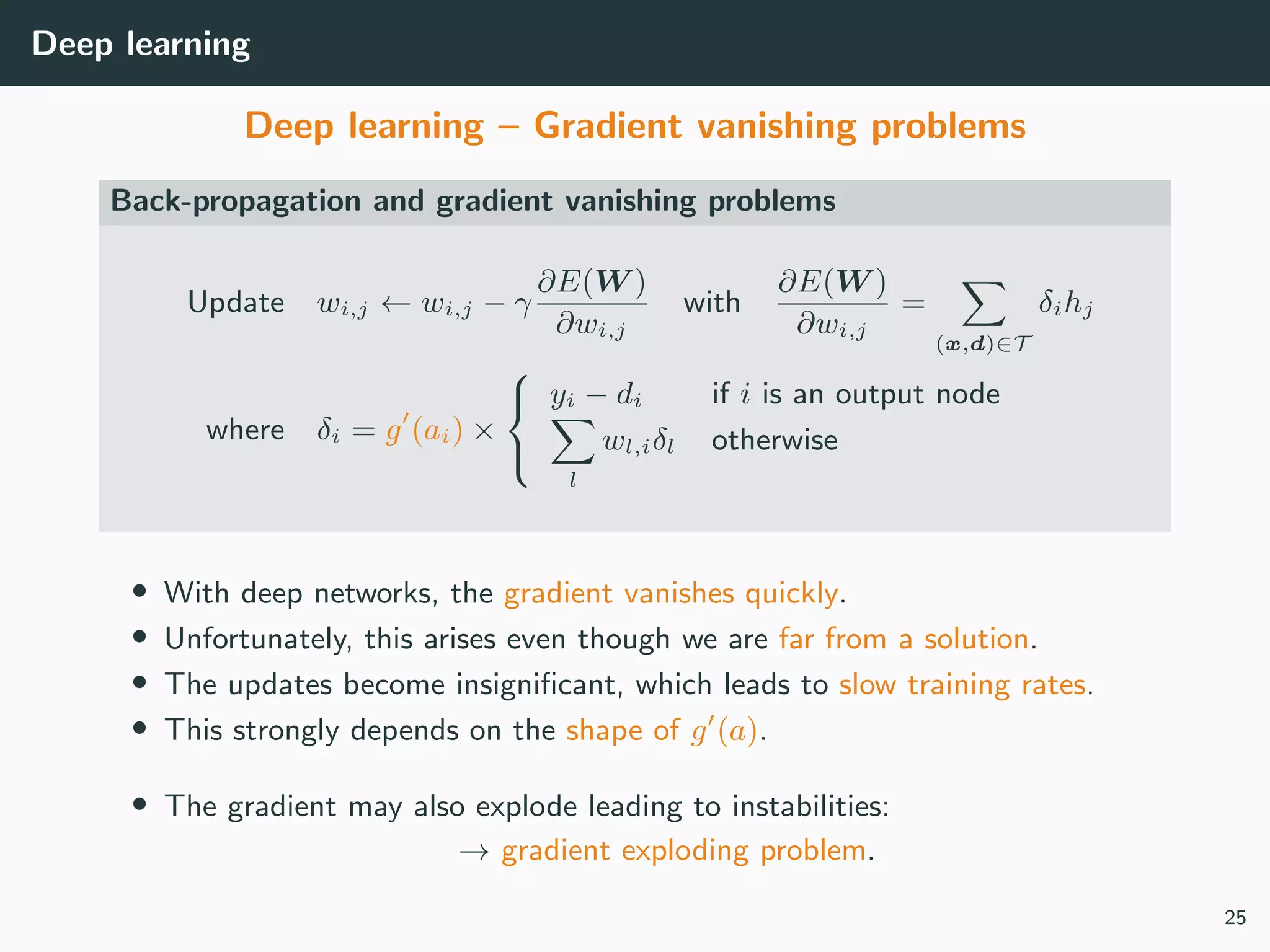 Deep learning
Deep learning – Gradient vanishing problems
Back-propagation and gradient vanishing problems
Update wi,j ← wi,j − γ
∂E(W )
∂wi,j
with
∂E(W )
∂wi,j
=
(x,d)∈T
δihj
where δi = g (ai) ×



yi − di if i is an output node
l
wl,iδl otherwise
• With deep networks, the gradient vanishes quickly.
• Unfortunately, this arises even though we are far from a solution.
• The updates become insigniﬁcant, which leads to slow training rates.
• This strongly depends on the shape of g (a).
• The gradient may also explode leading to instabilities:
→ gradient exploding problem.
25
 