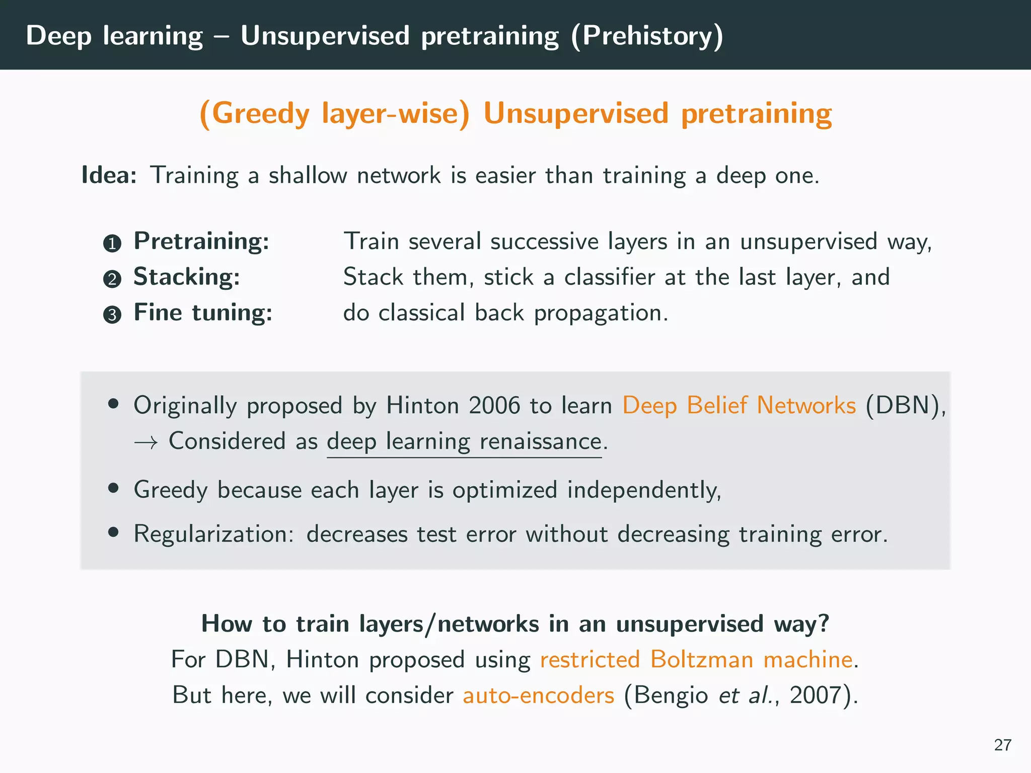Deep learning – Unsupervised pretraining (Prehistory)
(Greedy layer-wise) Unsupervised pretraining
Idea: Training a shallow network is easier than training a deep one.
1 Pretraining: Train several successive layers in an unsupervised way,
2 Stacking: Stack them, stick a classiﬁer at the last layer, and
3 Fine tuning: do classical back propagation.
• Originally proposed by Hinton 2006 to learn Deep Belief Networks (DBN),
→ Considered as deep learning renaissance.
• Greedy because each layer is optimized independently,
• Regularization: decreases test error without decreasing training error.
How to train layers/networks in an unsupervised way?
For DBN, Hinton proposed using restricted Boltzman machine.
But here, we will consider auto-encoders (Bengio et al., 2007).
27
 