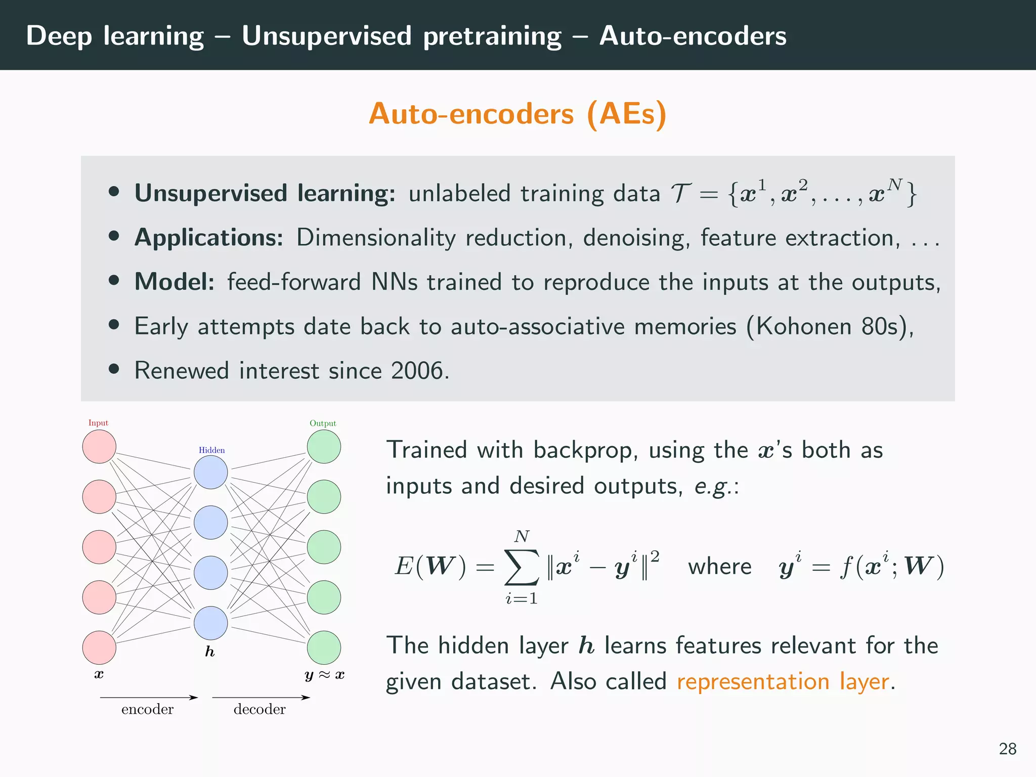 Deep learning – Unsupervised pretraining – Auto-encoders
Auto-encoders (AEs)
• Unsupervised learning: unlabeled training data T = {x1
, x2
, . . . , xN
}
• Applications: Dimensionality reduction, denoising, feature extraction, . . .
• Model: feed-forward NNs trained to reproduce the inputs at the outputs,
• Early attempts date back to auto-associative memories (Kohonen 80s),
• Renewed interest since 2006.
Trained with backprop, using the x’s both as
inputs and desired outputs, e.g.:
E(W ) =
N
i=1
||xi
− yi
||2
where yi
= f(xi
; W )
The hidden layer h learns features relevant for the
given dataset. Also called representation layer.
28
 