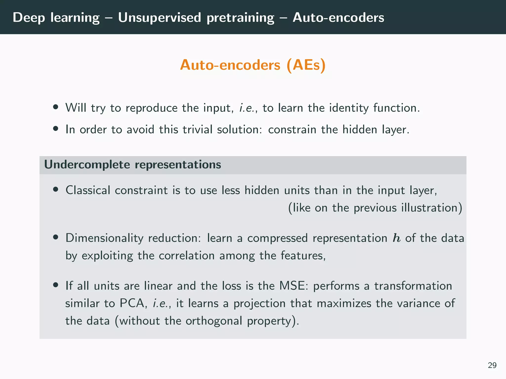 Deep learning – Unsupervised pretraining – Auto-encoders
Auto-encoders (AEs)
• Will try to reproduce the input, i.e., to learn the identity function.
• In order to avoid this trivial solution: constrain the hidden layer.
Undercomplete representations
• Classical constraint is to use less hidden units than in the input layer,
(like on the previous illustration)
• Dimensionality reduction: learn a compressed representation h of the data
by exploiting the correlation among the features,
• If all units are linear and the loss is the MSE: performs a transformation
similar to PCA, i.e., it learns a projection that maximizes the variance of
the data (without the orthogonal property).
29
 
