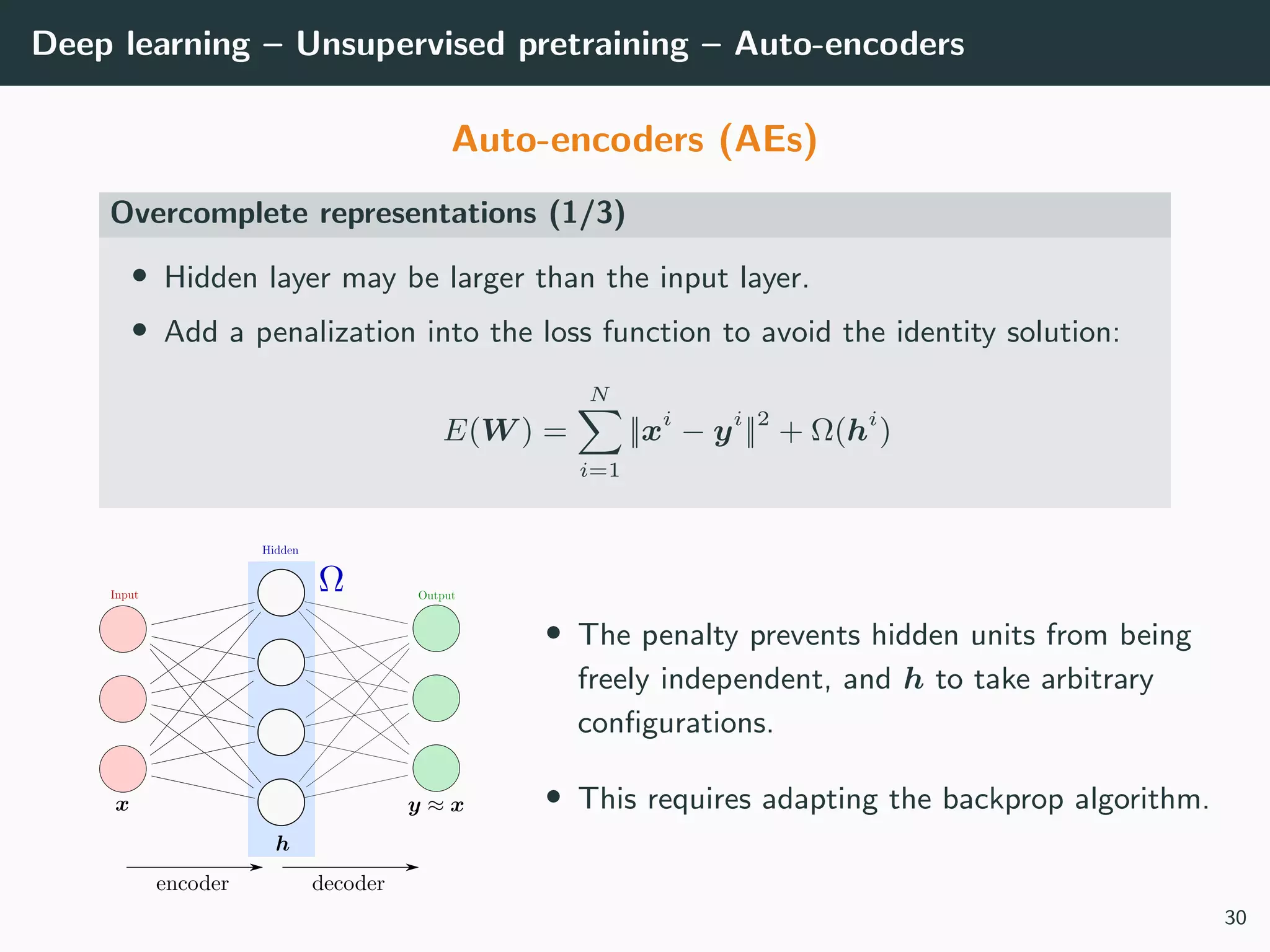 Deep learning – Unsupervised pretraining – Auto-encoders
Auto-encoders (AEs)
Overcomplete representations (1/3)
• Hidden layer may be larger than the input layer.
• Add a penalization into the loss function to avoid the identity solution:
E(W ) =
N
i=1
||xi
− yi
||2
+ Ω(hi
)
• The penalty prevents hidden units from being
freely independent, and h to take arbitrary
conﬁgurations.
• This requires adapting the backprop algorithm.
30
 
