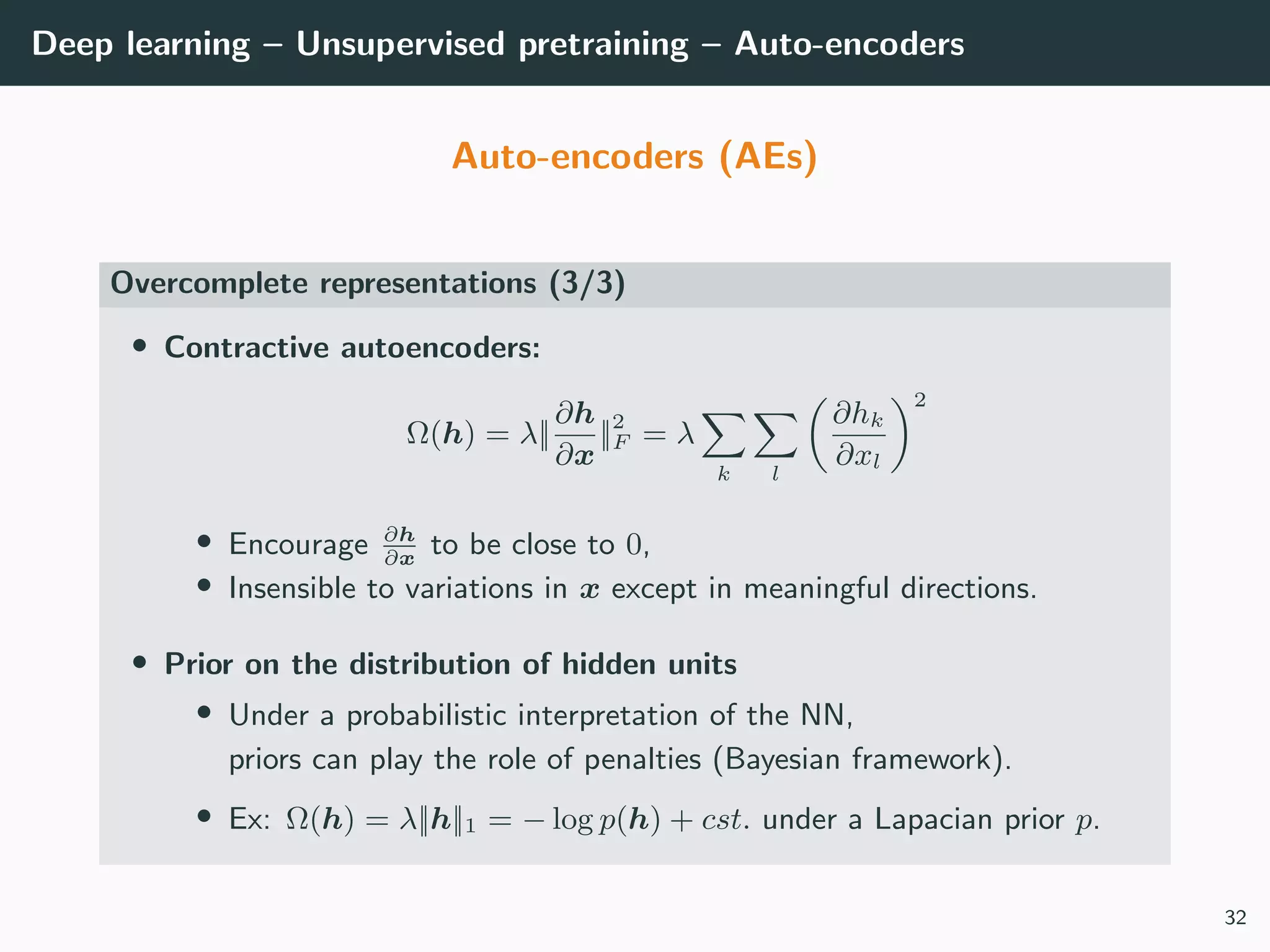 Deep learning – Unsupervised pretraining – Auto-encoders
Auto-encoders (AEs)
Overcomplete representations (3/3)
• Contractive autoencoders:
Ω(h) = λ||
∂h
∂x
||2
F = λ
k l
∂hk
∂xl
2
• Encourage ∂h
∂x
to be close to 0,
• Insensible to variations in x except in meaningful directions.
• Prior on the distribution of hidden units
• Under a probabilistic interpretation of the NN,
priors can play the role of penalties (Bayesian framework).
• Ex: Ω(h) = λ||h||1 = − log p(h) + cst. under a Lapacian prior p.
32
 