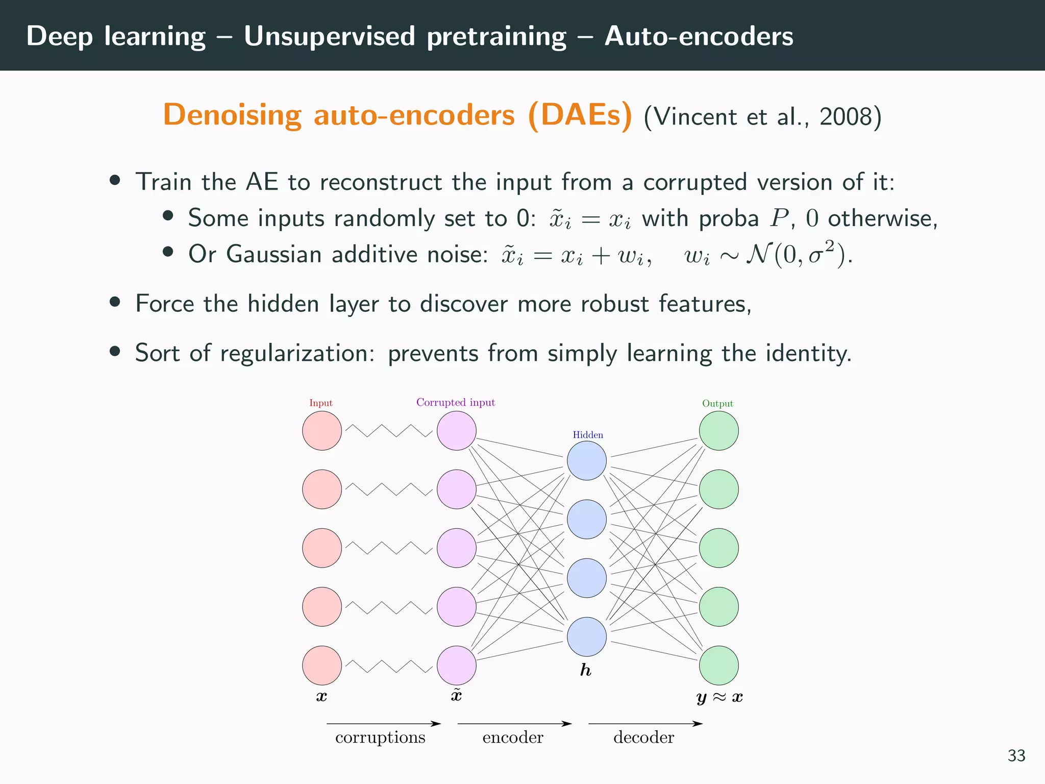 Deep learning – Unsupervised pretraining – Auto-encoders
Denoising auto-encoders (DAEs) (Vincent et al., 2008)
• Train the AE to reconstruct the input from a corrupted version of it:
• Some inputs randomly set to 0: ˜xi = xi with proba P, 0 otherwise,
• Or Gaussian additive noise: ˜xi = xi + wi, wi ∼ N(0, σ2
).
• Force the hidden layer to discover more robust features,
• Sort of regularization: prevents from simply learning the identity.
33
 