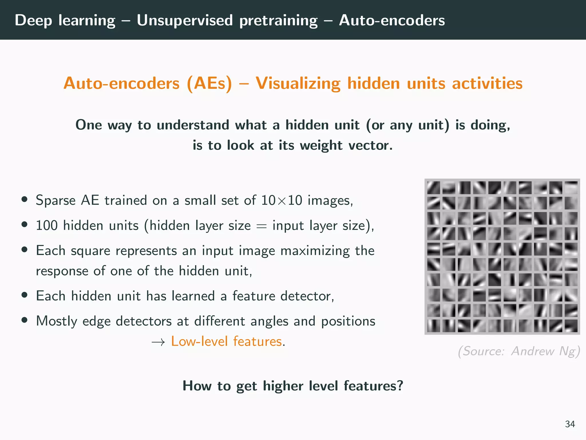 Deep learning – Unsupervised pretraining – Auto-encoders
Auto-encoders (AEs) – Visualizing hidden units activities
One way to understand what a hidden unit (or any unit) is doing,
is to look at its weight vector.
• Sparse AE trained on a small set of 10×10 images,
• 100 hidden units (hidden layer size = input layer size),
• Each square represents an input image maximizing the
response of one of the hidden unit,
• Each hidden unit has learned a feature detector,
• Mostly edge detectors at diﬀerent angles and positions
→ Low-level features.
(Source: Andrew Ng)
How to get higher level features?
34
 