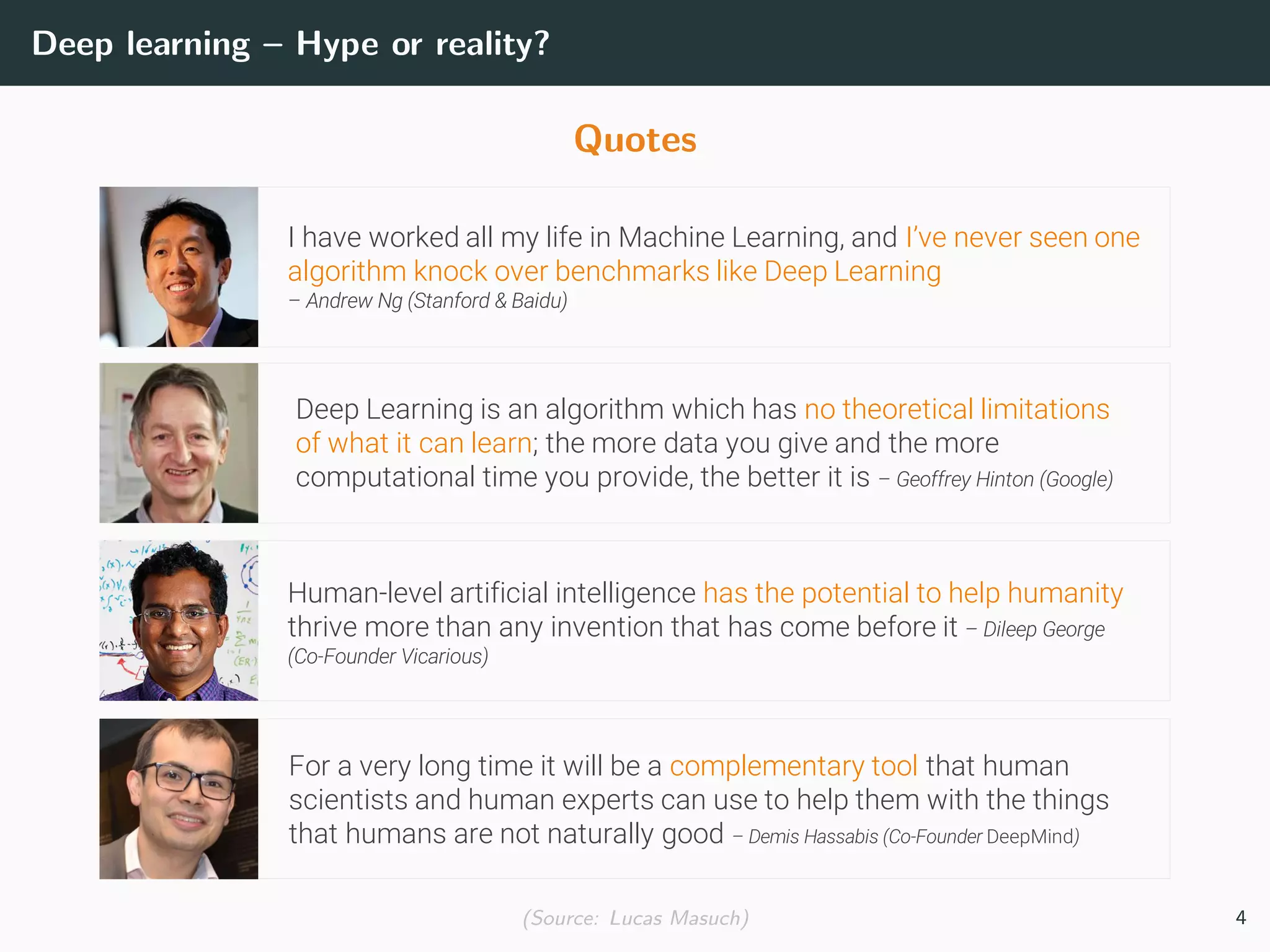 Deep learning – Hype or reality?
Quotes
I have worked all my life in Machine Learning, and I’ve never seen one
algorithm knock over benchmarks like Deep Learning
– Andrew Ng (Stanford & Baidu)
Deep Learning is an algorithm which has no theoretical limitations
of what it can learn; the more data you give and the more
computational time you provide, the better it is – Geoffrey Hinton (Google)
Human-level artificial intelligence has the potential to help humanity
thrive more than any invention that has come before it – Dileep George
(Co-Founder Vicarious)
For a very long time it will be a complementary tool that human
scientists and human experts can use to help them with the things
that humans are not naturally good – Demis Hassabis (Co-Founder DeepMind)
(Source: Lucas Masuch) 4
 