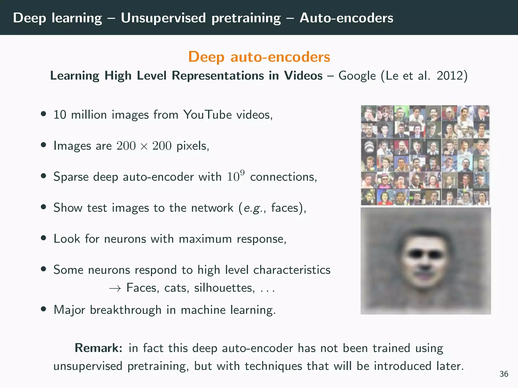 Deep learning – Unsupervised pretraining – Auto-encoders
Deep auto-encoders
Learning High Level Representations in Videos – Google (Le et al. 2012)
• 10 million images from YouTube videos,
• Images are 200 × 200 pixels,
• Sparse deep auto-encoder with 109
connections,
• Show test images to the network (e.g., faces),
• Look for neurons with maximum response,
• Some neurons respond to high level characteristics
→ Faces, cats, silhouettes, . . .
• Major breakthrough in machine learning.
Remark: in fact this deep auto-encoder has not been trained using
unsupervised pretraining, but with techniques that will be introduced later.
36
 