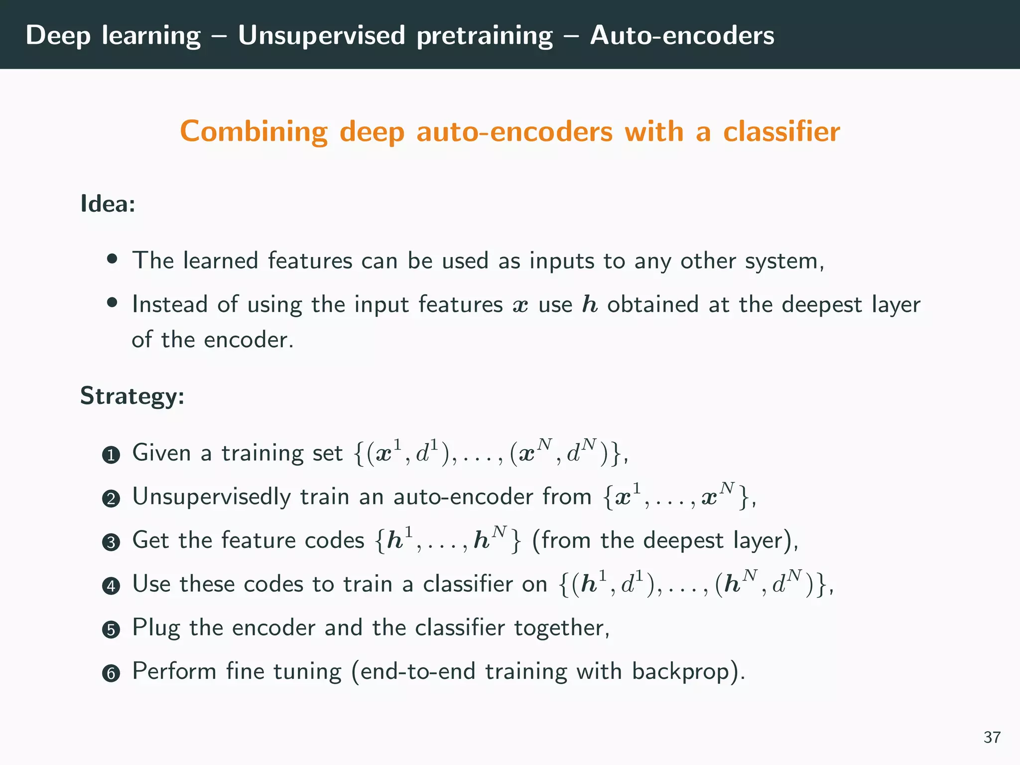 Deep learning – Unsupervised pretraining – Auto-encoders
Combining deep auto-encoders with a classiﬁer
Idea:
• The learned features can be used as inputs to any other system,
• Instead of using the input features x use h obtained at the deepest layer
of the encoder.
Strategy:
1 Given a training set {(x1
, d1
), . . . , (xN
, dN
)},
2 Unsupervisedly train an auto-encoder from {x1
, . . . , xN
},
3 Get the feature codes {h1
, . . . , hN
} (from the deepest layer),
4 Use these codes to train a classiﬁer on {(h1
, d1
), . . . , (hN
, dN
)},
5 Plug the encoder and the classiﬁer together,
6 Perform ﬁne tuning (end-to-end training with backprop).
37
 