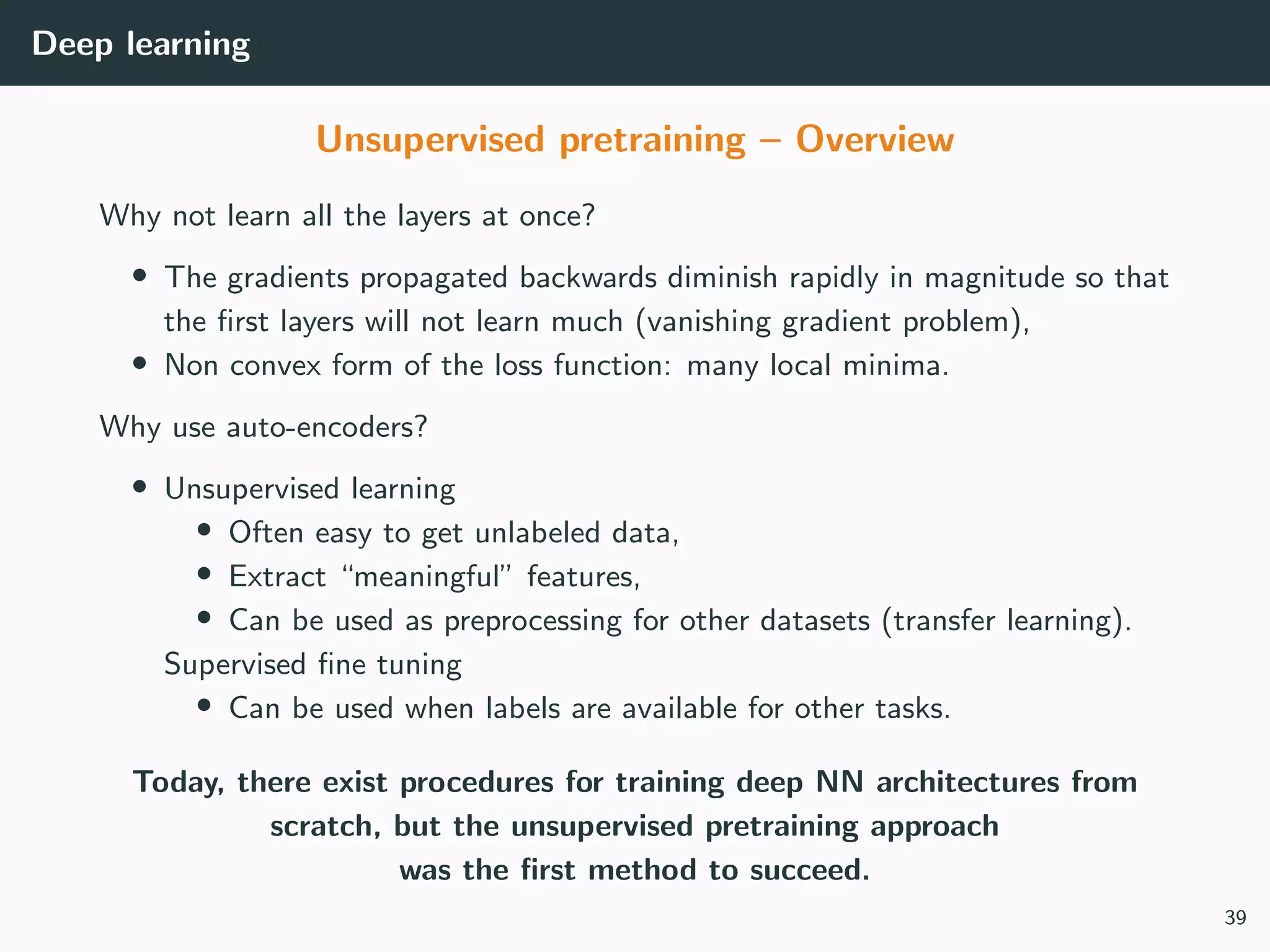 Deep learning
Unsupervised pretraining – Overview
Why not learn all the layers at once?
• The gradients propagated backwards diminish rapidly in magnitude so that
the ﬁrst layers will not learn much (vanishing gradient problem),
• Non convex form of the loss function: many local minima.
Why use auto-encoders?
• Unsupervised learning
• Often easy to get unlabeled data,
• Extract “meaningful” features,
• Can be used as preprocessing for other datasets (transfer learning).
Supervised ﬁne tuning
• Can be used when labels are available for other tasks.
Today, there exist procedures for training deep NN architectures from
scratch, but the unsupervised pretraining approach
was the ﬁrst method to succeed.
39
 