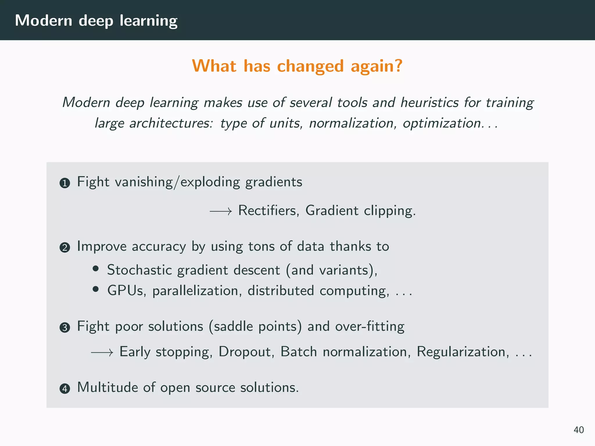 Modern deep learning
What has changed again?
Modern deep learning makes use of several tools and heuristics for training
large architectures: type of units, normalization, optimization. . .
1 Fight vanishing/exploding gradients
−→ Rectiﬁers, Gradient clipping.
2 Improve accuracy by using tons of data thanks to
• Stochastic gradient descent (and variants),
• GPUs, parallelization, distributed computing, . . .
3 Fight poor solutions (saddle points) and over-ﬁtting
−→ Early stopping, Dropout, Batch normalization, Regularization, . . .
4 Multitude of open source solutions.
40
 